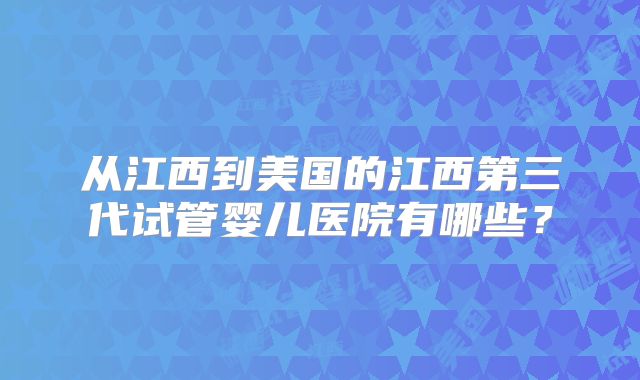 从江西到美国的江西第三代试管婴儿医院有哪些？
