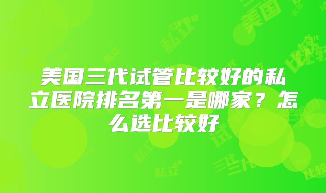 美国三代试管比较好的私立医院排名第一是哪家？怎么选比较好
