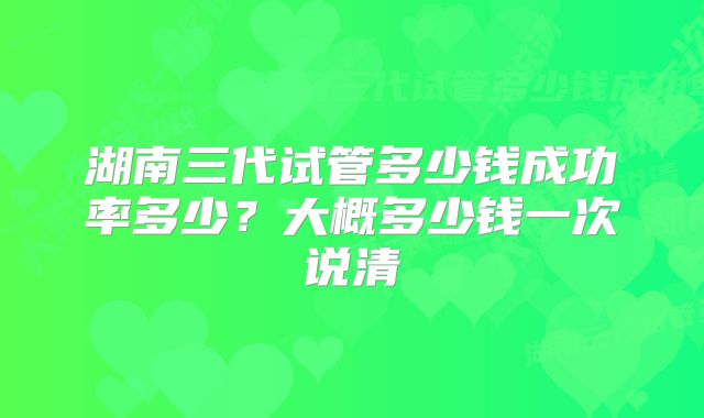 湖南三代试管多少钱成功率多少?大概多少钱一次说清