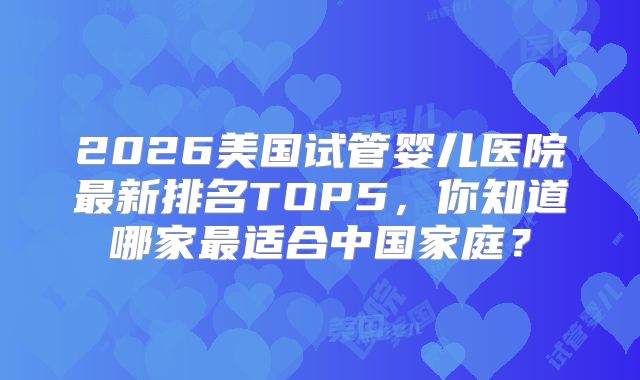 2026美国试管婴儿医院最新排名TOP5,你知道哪家最适合中国家庭?