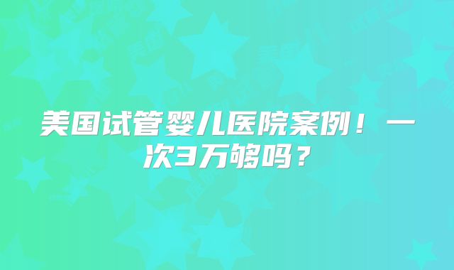 美国试管婴儿医院案例！一次3万够吗？