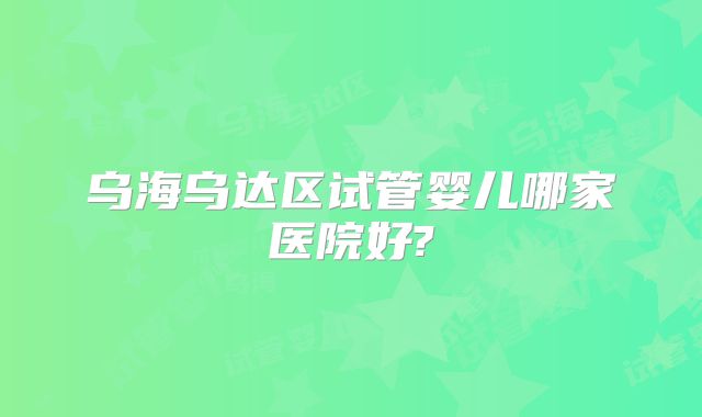 乌海乌达区试管婴儿哪家医院好?