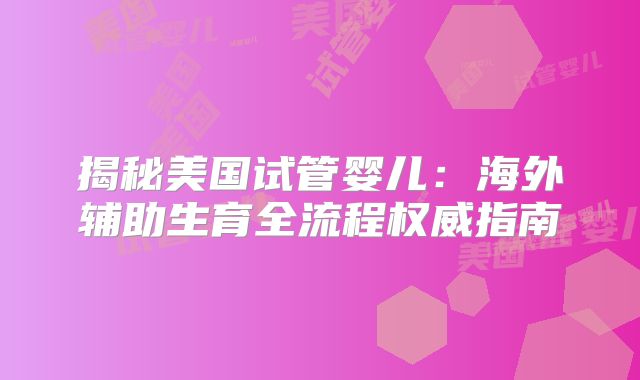 揭秘美国试管婴儿：海外辅助生育全流程权威指南