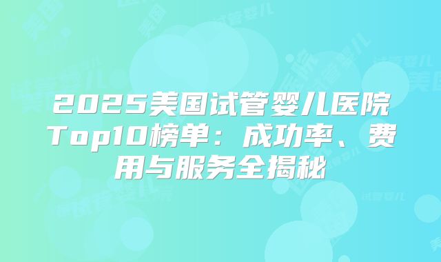 2025美国试管婴儿医院Top10榜单：成功率、费用与服务全揭秘