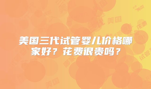 美国三代试管婴儿价格哪家好?花费很贵吗?