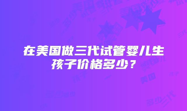 在美国做三代试管婴儿生孩子价格多少？