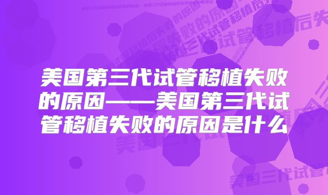美国第三代试管移植失败的原因——美国第三代试管移植失败的原因是什么