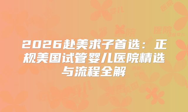 2026赴美求子首选：正规美国试管婴儿医院精选与流程全解