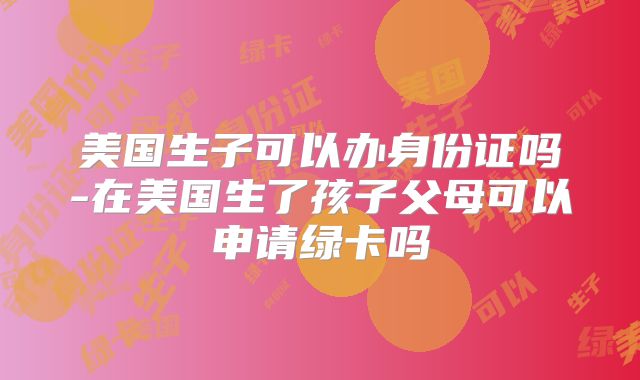 美国生子可以办身份证吗-在美国生了孩子父母可以申请绿卡吗