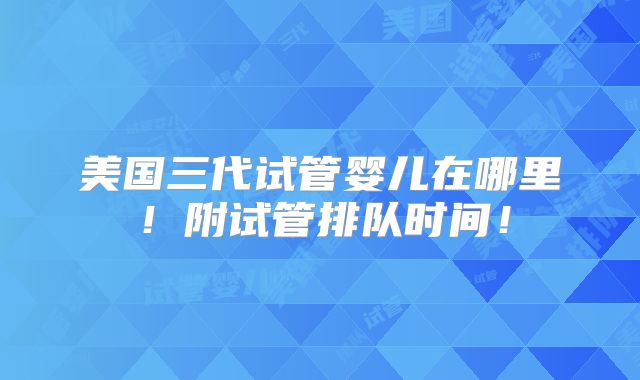 美国三代试管婴儿在哪里！附试管排队时间！
