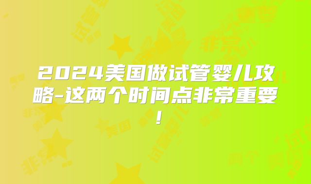 2024美国做试管婴儿攻略-这两个时间点非常重要！