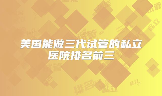 美国能做三代试管的私立医院排名前三