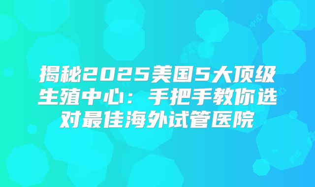 揭秘2025美国5大顶级生殖中心：手把手教你选对最佳海外试管医院
