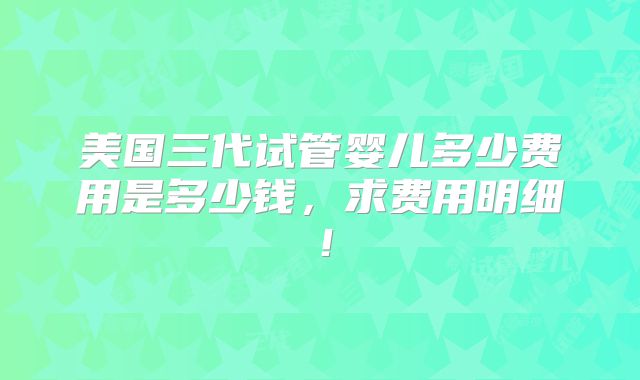 美国三代试管婴儿多少费用是多少钱，求费用明细！