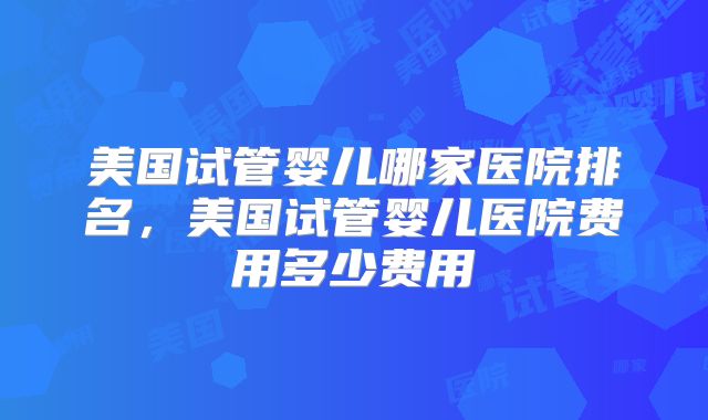 美国试管婴儿哪家医院排名，美国试管婴儿医院费用多少费用