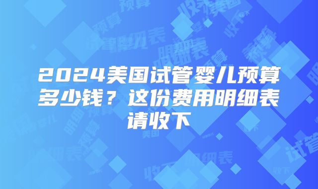 2024美国试管婴儿预算多少钱？这份费用明细表请收下
