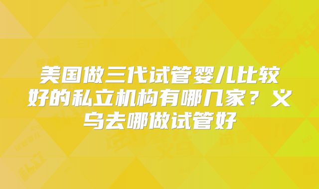 美国做三代试管婴儿比较好的私立机构有哪几家？义乌去哪做试管好