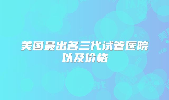 美国最出名三代试管医院以及价格