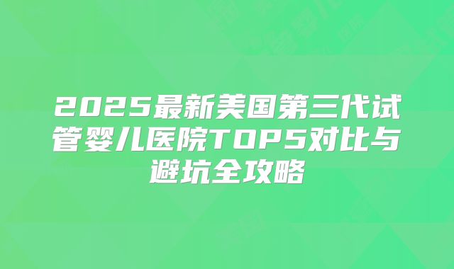 2025最新美国第三代试管婴儿医院TOP5对比与避坑全攻略