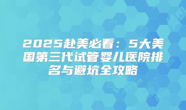 2025赴美必看：5大美国第三代试管婴儿医院排名与避坑全攻略