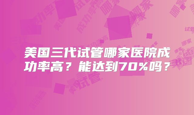 美国三代试管哪家医院成功率高？能达到70%吗？