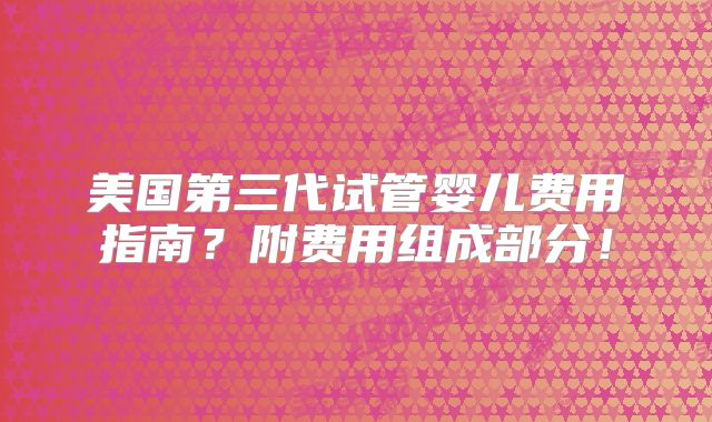 美国第三代试管婴儿费用指南？附费用组成部分！