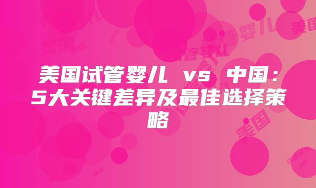 美国试管婴儿 vs 中国:5大关键差异及最佳选择策略
