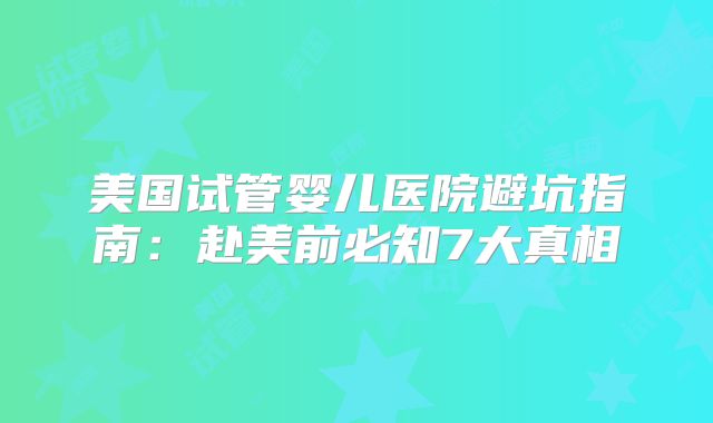 美国试管婴儿医院避坑指南：赴美前必知7大真相