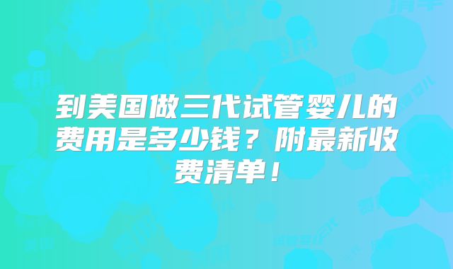 到美国做三代试管婴儿的费用是多少钱?附最新收费清单!