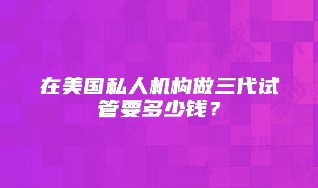 在美国私人机构做三代试管要多少钱？