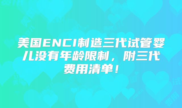 美国ENCI制造三代试管婴儿没有年龄限制，附三代费用清单！
