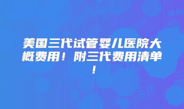 美国三代试管婴儿医院大概费用!附三代费用清单!