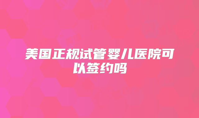 美国正规试管婴儿医院可以签约吗