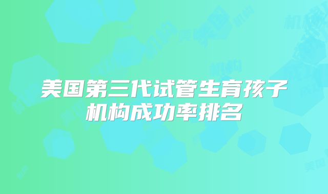 美国第三代试管生育孩子机构成功率排名