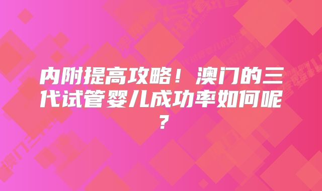 内附提高攻略！澳门的三代试管婴儿成功率如何呢？