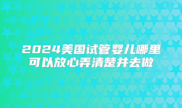 2024美国试管婴儿哪里可以放心弄清楚并去做