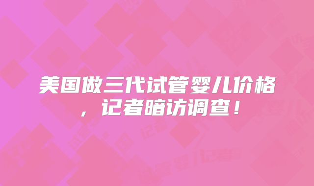 美国做三代试管婴儿价格，记者暗访调查！