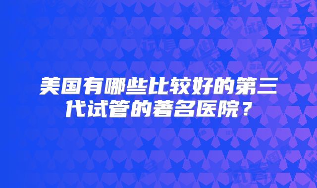 美国有哪些比较好的第三代试管的著名医院？