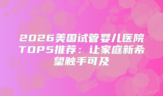 2026美国试管婴儿医院TOP5推荐:让家庭新希望触手可及
