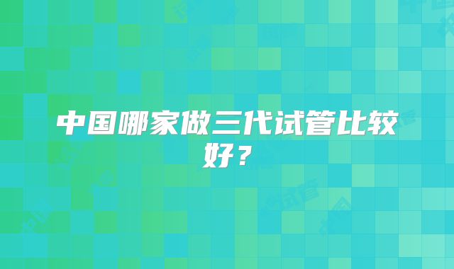 中国哪家做三代试管比较好？
