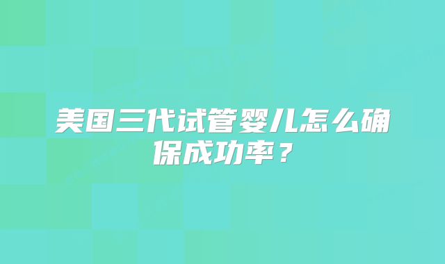 美国三代试管婴儿怎么确保成功率？