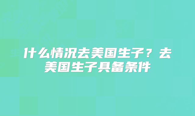 什么情况去美国生子?去美国生子具备条件