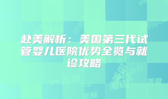赴美解析:美国第三代试管婴儿医院优势全览与就诊攻略