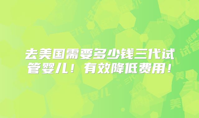 去美国需要多少钱三代试管婴儿！有效降低费用！