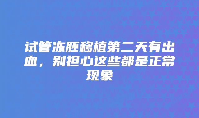 试管冻胚移植第二天有出血，别担心这些都是正常现象
