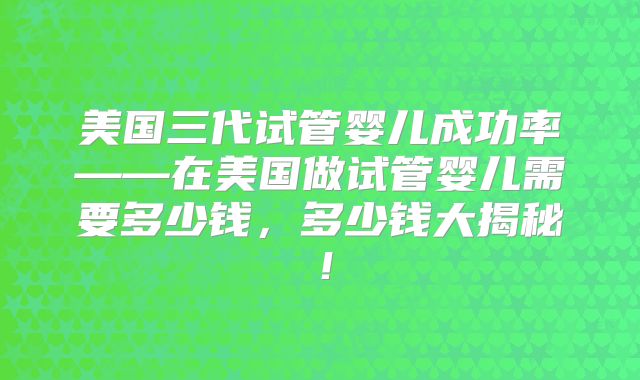 美国三代试管婴儿成功率——在美国做试管婴儿需要多少钱，多少钱大揭秘！