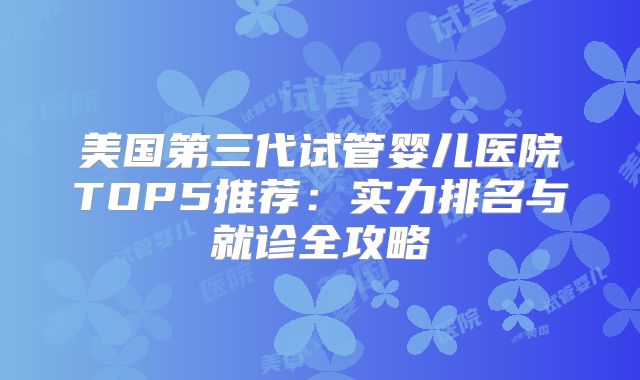 美国第三代试管婴儿医院TOP5推荐：实力排名与就诊全攻略