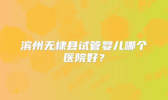 滨州无棣县试管婴儿哪个医院好？