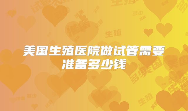 美国生殖医院做试管需要准备多少钱