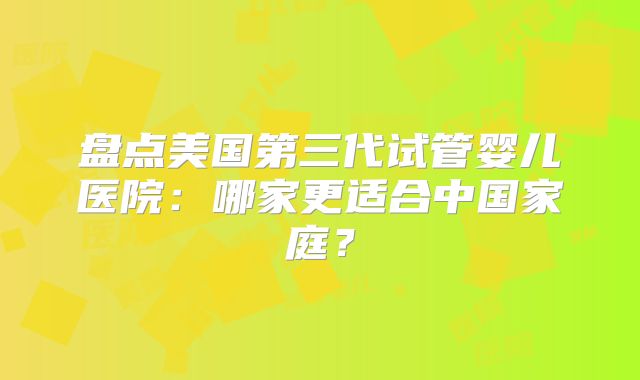 盘点美国第三代试管婴儿医院：哪家更适合中国家庭？